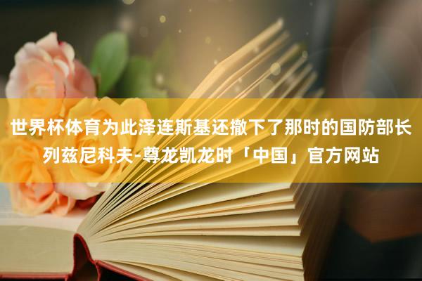 世界杯体育为此泽连斯基还撤下了那时的国防部长列兹尼科夫-尊龙凯龙时「中国」官方网站