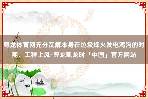 尊龙体育网充分瓦解本身在垃圾烽火发电鸿沟的时期、工程上风-尊龙凯龙时「中国」官方网站