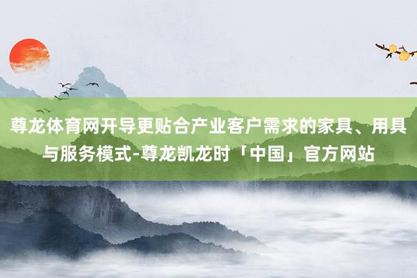 尊龙体育网开导更贴合产业客户需求的家具、用具与服务模式-尊龙凯龙时「中国」官方网站