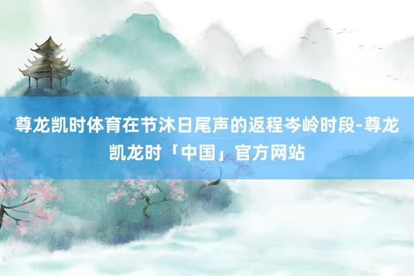 尊龙凯时体育在节沐日尾声的返程岑岭时段-尊龙凯龙时「中国」官方网站