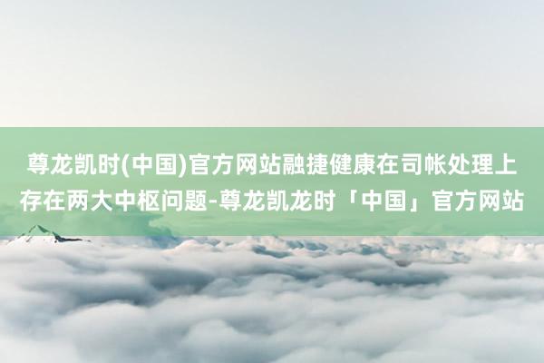尊龙凯时(中国)官方网站融捷健康在司帐处理上存在两大中枢问题-尊龙凯龙时「中国」官方网站