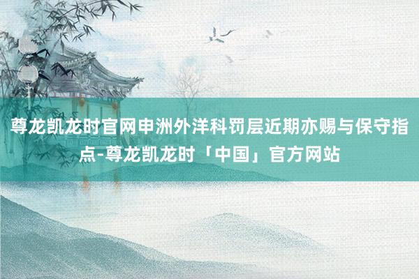 尊龙凯龙时官网申洲外洋科罚层近期亦赐与保守指点-尊龙凯龙时「中国」官方网站