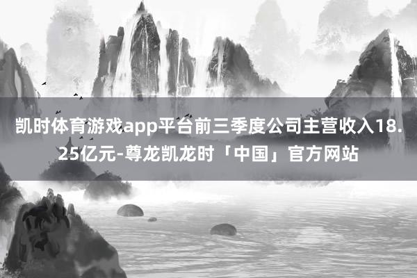 凯时体育游戏app平台前三季度公司主营收入18.25亿元-尊龙凯龙时「中国」官方网站