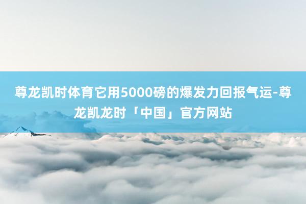尊龙凯时体育它用5000磅的爆发力回报气运-尊龙凯龙时「中国」官方网站