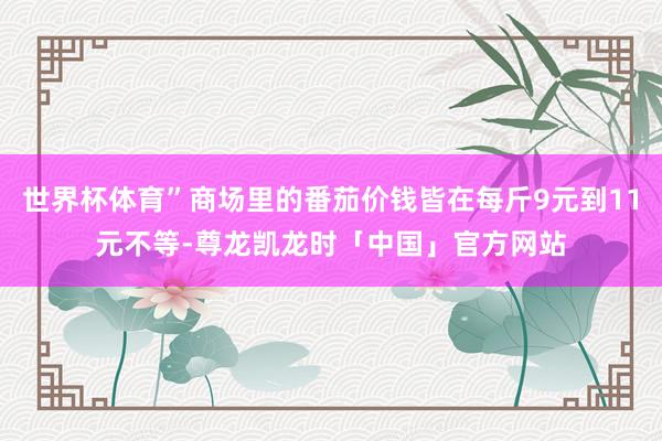 世界杯体育”商场里的番茄价钱皆在每斤9元到11元不等-尊龙凯龙时「中国」官方网站