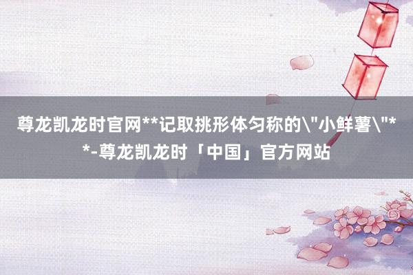 尊龙凯龙时官网**记取挑形体匀称的