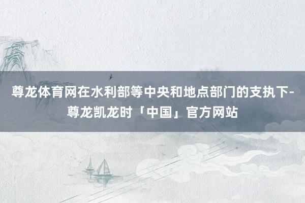 尊龙体育网在水利部等中央和地点部门的支执下-尊龙凯龙时「中国」官方网站