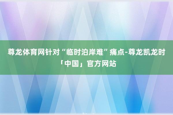 尊龙体育网针对“临时泊岸难”痛点-尊龙凯龙时「中国」官方网站