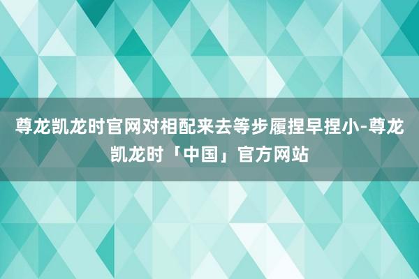 尊龙凯龙时官网对相配来去等步履捏早捏小-尊龙凯龙时「中国」官方网站