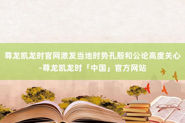 尊龙凯龙时官网激发当地时势孔殷和公论高度关心-尊龙凯龙时「中国」官方网站