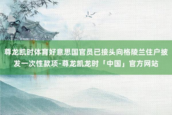 尊龙凯时体育好意思国官员已接头向格陵兰住户披发一次性款项-尊龙凯龙时「中国」官方网站