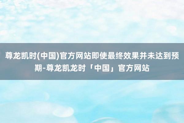 尊龙凯时(中国)官方网站即使最终效果并未达到预期-尊龙凯龙时「中国」官方网站