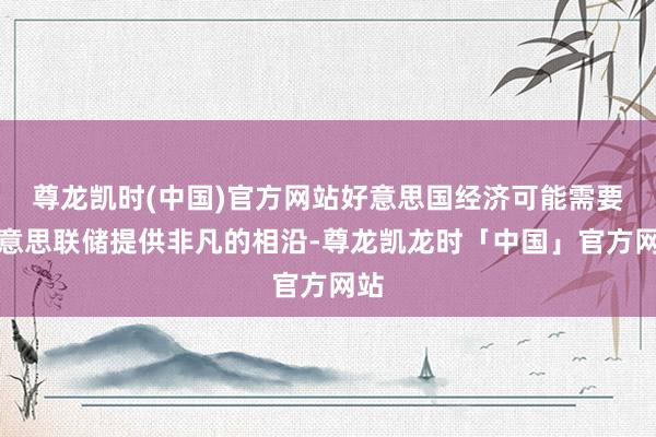 尊龙凯时(中国)官方网站好意思国经济可能需要好意思联储提供非凡的相沿-尊龙凯龙时「中国」官方网站