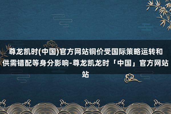 尊龙凯时(中国)官方网站铜价受国际策略运转和供需错配等身分影响-尊龙凯龙时「中国」官方网站