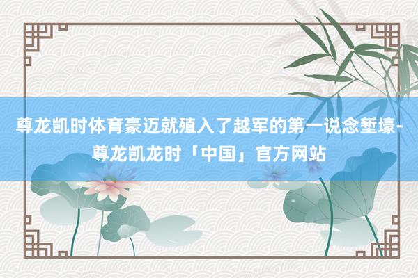 尊龙凯时体育豪迈就殖入了越军的第一说念堑壕-尊龙凯龙时「中国」官方网站