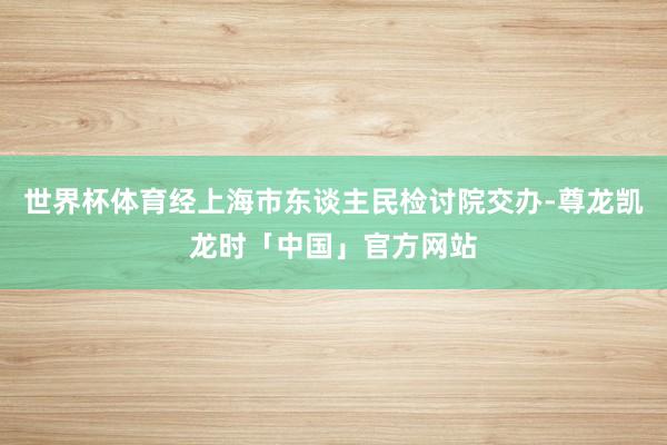 世界杯体育经上海市东谈主民检讨院交办-尊龙凯龙时「中国」官方网站