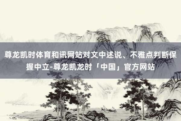 尊龙凯时体育和讯网站对文中述说、不雅点判断保握中立-尊龙凯龙时「中国」官方网站