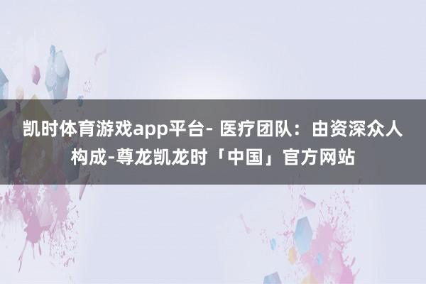 凯时体育游戏app平台- 医疗团队：由资深众人构成-尊龙凯龙时「中国」官方网站